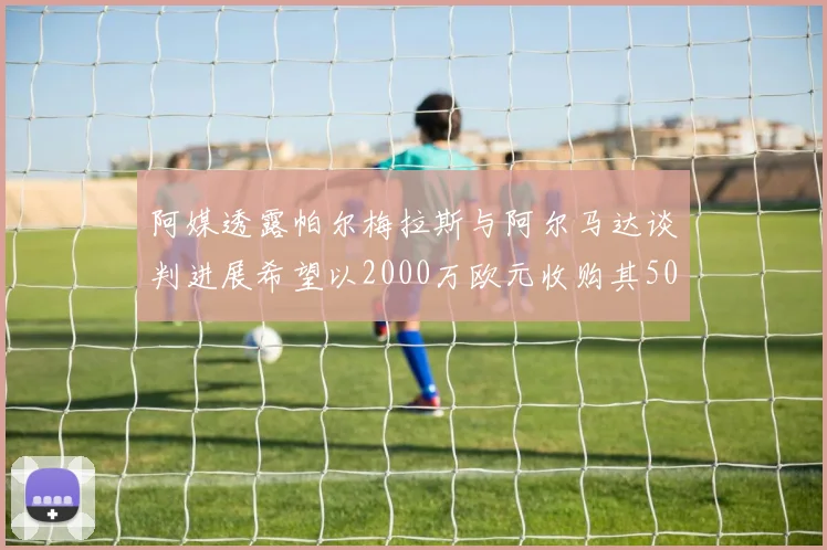 阿媒透露帕尔梅拉斯与阿尔马达谈判进展希望以2000万欧元收购其50所有权