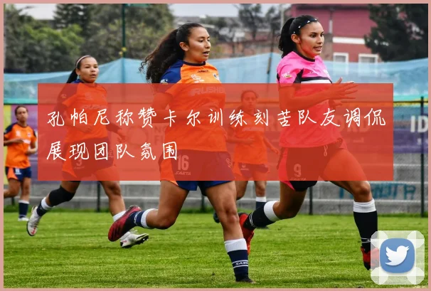 孔帕尼称赞卡尔训练刻苦队友调侃展现团队氛围